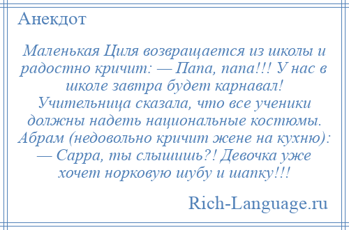 
    Маленькая Циля возвращается из школы и радостно кричит: — Папа, папа!!! У нас в школе завтра будет карнавал! Учительница сказала, что все ученики должны надеть национальные костюмы. Абрам (недовольно кричит жене на кухню): — Сарра, ты слышишь?! Девочка уже хочет норковую шубу и шапку!!!