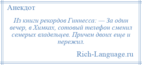 
    Из книги рекордов Гиннесса: — За один вечер, в Химках, сотовый телефон сменил семерых владельцев. Причем двоих еще и пережил.