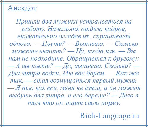 
    Пришли два мужика устраиваться на работу. Начальник отдела кадров, внимательно оглядев их, спрашивает одного: — Пьете? — Выпиваю. — Сколько можете выпить? — Ну, когда как. — Вы нам не подходите. Обращается к другому: — А вы пьете? — Да, выпиваю. Сколько? — Два литра водки. Мы вас берем. — Как же так, — стал возмущаться первый мужик. — Я пью как все, меня не взяли, а он может выдуть два литра, и его берете? — Дело в том что он знает свою норму.