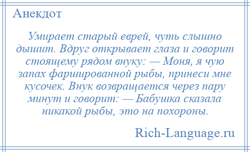 
    Умирает старый еврей, чуть слышно дышит. Вдруг открывает глаза и говорит стоящему рядом внуку: — Моня, я чую запах фаршированной рыбы, принеси мне кусочек. Внук возвращается через пару минут и говорит: — Бабушка сказала никакой рыбы, это на похороны.