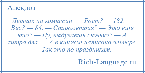 
    Летчик нa комиссии: — Рост? — 182. — Вес? — 84. — Спирометрия? — Это еще что? — Ну, выдуваешь сколько? — А, литра двa. — А в книжке написано четыре. — Так это по праздникам.