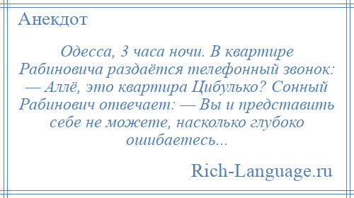 
    Одесса, 3 часа ночи. В квартире Рабиновича раздаётся телефонный звонок: — Аллё, это квартира Цибулько? Сонный Рабинович отвечает: — Вы и представить себе не можете, насколько глубоко ошибаетесь...