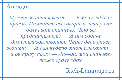 
    Мужик звонит коллеге: — У меня заболел пудель. Помнится вы говорили, что у вас болел ваш спаниель. Что вы предпринимали? — Я дал собаке диметилизоглюконат. Через день снова звонит: — Я дал пуделю этот глюконат — и он сразу сдох! — Да—да, мой спаниель тоже сразу сдох.