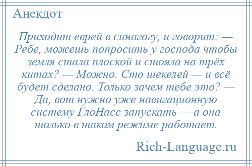 
    Приходит еврей в синагогу, и говорит: — Ребе, можешь попросить у господа чтобы земля стала плоской и стояла на трёх китах? — Можно. Сто шекелей — и всё будет сделано. Только зачем тебе это? — Да, вот нужно уже навигационную систему ГлоНасс запускать — а она только в таком режиме работает.