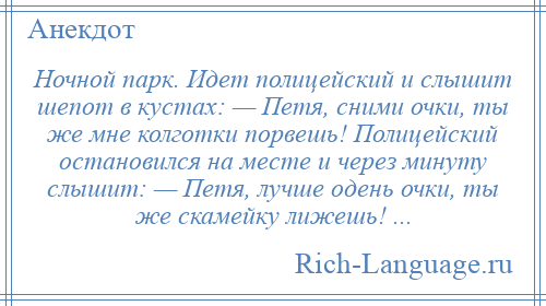 
    Ночной парк. Идет полицейский и слышит шепот в кустах: — Петя, сними очки, ты же мне колготки порвешь! Полицейский остановился на месте и через минуту слышит: — Петя, лучше одень очки, ты же скамейку лижешь! ...