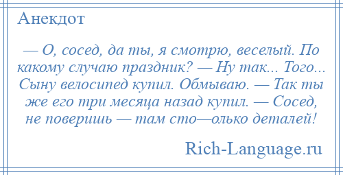 
    — О, сосед, да ты, я смотрю, веселый. По какому случаю праздник? — Ну так... Того... Сыну велосипед купил. Обмываю. — Так ты же его три месяца назад купил. — Сосед, не поверишь — там сто—олько деталей!