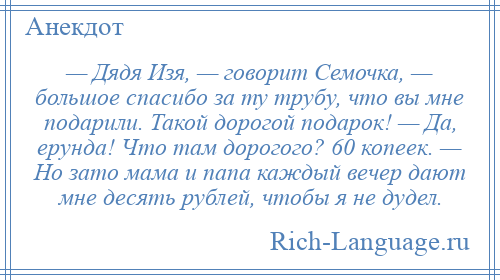 
    — Дядя Изя, — говорит Семочка, — большое спасибо за ту трубу, что вы мне подарили. Такой дорогой подарок! — Да, ерунда! Что там дорогого? 60 копеек. — Но зато мама и папа каждый вечер дают мне десять рублей, чтобы я не дудел.