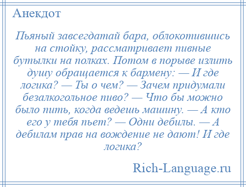 
    Пьяный завсегдатай бара, облокотившись на стойку, рассматривает пивные бутылки на полках. Потом в порыве излить душу обращается к бармену: — И где логика? — Ты о чем? — Зачем придумали безалкогольное пиво? — Что бы можно было пить, когда ведешь машину. — А кто его у тебя пьет? — Одни дебилы. — А дебилам прав на вождение не дают! И где логика?