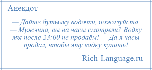 
    — Дайте бутылку водочки, пожалуйста. — Мужчина, вы на часы смотрели? Водку мы после 23:00 не продаём! — Да я часы продал, чтобы эту водку купить!