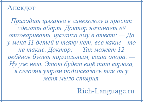 
    Приходит цыганка к гинекологу и просит сделать аборт. Доктор начинает её отговаривать, цыганка ему в ответ: — Да у меня 11 детей и толку нет, все какие—то не такие. Доктор: — Так может 12 ребёнок будет нормальным, ваша опора. — Ну уж нет. Этот будет ещё тот ворюга, я сегодня утром подмывалась так он у меня мыло стырил.