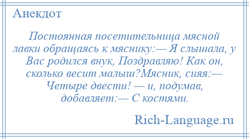 
    Постоянная посетительница мясной лавки обращаясь к мяснику:— Я слышала, у Вас родился внук, Поздравляю! Как он, сколько весит малыш?Мясник, сияя:— Четыре двести! — и, подумав, добавляет:— С костями.
