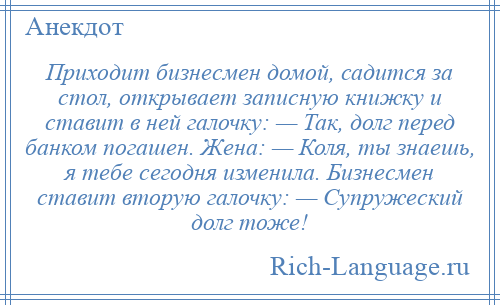 
    Приходит бизнесмен домой, садится за стол, открывает записную книжку и ставит в ней галочку: — Так, долг перед банком погашен. Жена: — Коля, ты знаешь, я тебе сегодня изменила. Бизнесмен ставит вторую галочку: — Супружеский долг тоже!
