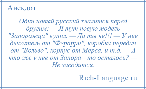 
    Один новый русский хвалится перед другим: — Я тут новую модель Запорожца купил. — Да ты че!!! — У нее двигатель от Ферарри , коробка передач от Вольво , корпус от Мерса, и т.д. — А что же у нее от Запора—то осталось? — Не заводится.