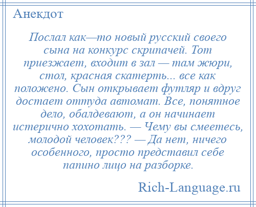 
    Послал как—то новый русский своего сына на конкурс скрипачей. Тот приезжает, входит в зал — там жюри, стол, красная скатерть... все как положено. Сын открывает футляр и вдруг достает оттуда автомат. Все, понятное дело, обалдевают, а он начинает истерично хохотать. — Чему вы смеетесь, молодой человек??? — Да нет, ничего особенного, просто представил себе папино лицо на разборке.