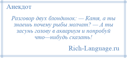 
    Разговор двух блондинок: — Катя, а ты знаешь почему рыбы молчат? — А ты засунь голову в аквариум и попробуй что—нибудь сказать!