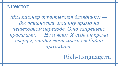
    Милиционер отчитывает блондинку: — Вы остановили машину прямо на пешеходном переходе. Это запрещено правилами. — Ну и что? Я ведь открыла дверцы, чтобы люди могли свободно проходить.