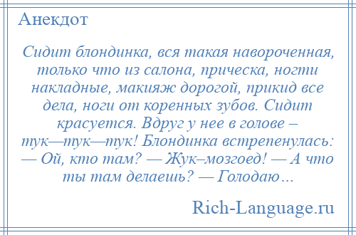 
    Сидит блондинка, вся такая навороченная, только что из салона, прическа, ногти накладные, макияж дорогой, прикид все дела, ноги от коренных зубов. Сидит красуется. Вдруг у нее в голове – тук—тук—тук! Блондинка встрепенулась: — Ой, кто там? — Жук–мозгоед! — А что ты там делаешь? — Голодаю…