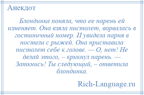 
    Блондинка поняла, что ее парень ей изменяет. Она взяла пистолет, ворвалась в гостиничный номер. И увидела парня в постели с рыжей. Она приставила пистолет себе к голове. — О, нет! Не делай этого, – крикнул парень. — Заткнись! Ты следующий, – ответила блондинка.