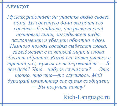 
    Мужик работает на участке около своего дома. Из соседнего дома выходит его соседка—блондинка, открывает свой почтовый ящик, заглядывает туда, захлопывает и убегает обратно в дом. Немного погодя соседка выбегает снова, заглядывает в почтовый ящик и снова убегает обратно. Когда все повторяется в третий раз, мужик не выдерживает: — В чем дело? Что—нибудь случилось? — Это точно, что что—то случилось. Мой дурацкий компьютер все время сообщает: — Вы получили почту!
