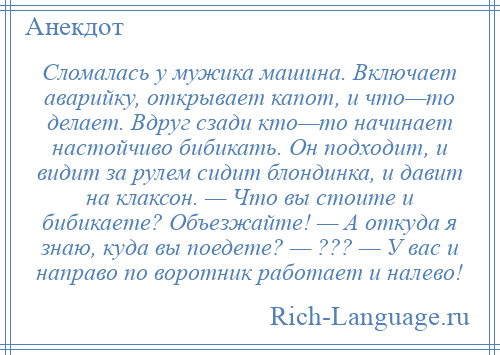 
    Сломалась у мужика машина. Включает аварийку, открывает капот, и что—то делает. Вдруг сзади кто—то начинает настойчиво бибикать. Он подходит, и видит за рулем сидит блондинка, и давит на клаксон. — Что вы стоите и бибикаете? Объезжайте! — А откуда я знаю, куда вы поедете? — ??? — У вас и направо по воротник работает и налево!