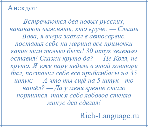 
    Встречаются два новых русских, начинают выяснять, кто круче: — Слышь Вова, я вчера заехал в автосервис, поставил себе на мерина все примочки какие там только были! 30 штук зеленью оставил! Скажи круто да? — Не Коля, не круто. Я уже пару недель в этой конторе был, поставил себе все прибамбасы на 35 штук: — А что ты ещё на 5 штук—то нашёл? — Да у меня зрение стало портится, так я себе лобовое стекло минус два сделал!