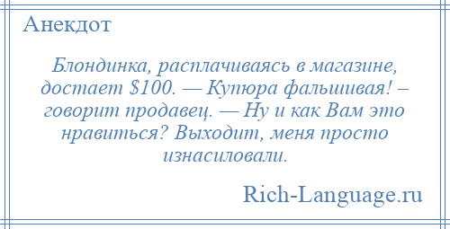 
    Блондинка, расплачиваясь в магазине, достает $100. — Купюра фальшивая! – говорит продавец. — Ну и как Вам это нравиться? Выходит, меня просто изнасиловали.