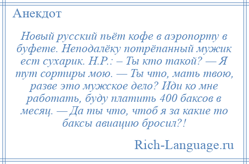 
    Новый русский пьёт кофе в аэропорту в буфете. Неподалёку потрёпанный мужик ест сухарик. Н.Р.: – Ты кто такой? — Я тут сортиры мою. — Ты что, мать твою, разве это мужское дело? Иди ко мне работать, буду платить 400 баксов в месяц. — Да ты что, чтоб я за какие то баксы авиацию бросил?!