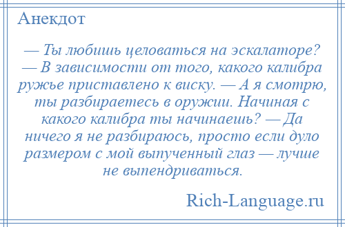 
    — Ты любишь целоваться на эскалаторе? — В зависимости от того, какого калибра ружье приставлено к виску. — А я смотрю, ты разбираетесь в оружии. Начиная с какого калибра ты начинаешь? — Да ничего я не разбираюсь, просто если дуло размером с мой выпученный глаз — лучше не выпендриваться.