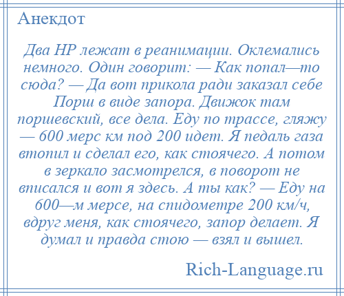 
    Два НР лежат в реанимации. Оклемались немного. Один говорит: — Как попал—то сюда? — Да вот прикола ради заказал себе Порш в виде запора. Движок там поршевский, все дела. Еду по трассе, гляжу — 600 мерс км под 200 идет. Я педаль газа втопил и сделал его, как стоячего. А потом в зеркало засмотрелся, в поворот не вписался и вот я здесь. А ты как? — Еду на 600—м мерсе, на спидометре 200 км/ч, вдруг меня, как стоячего, запор делает. Я думал и правда стою — взял и вышел.