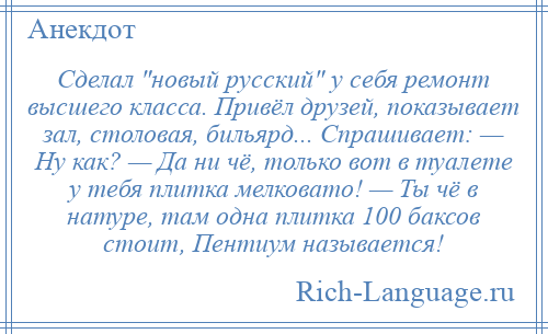 
    Сделал новый русский у себя ремонт высшего класса. Привёл друзей, показывает зал, столовая, бильярд... Спрашивает: — Ну как? — Да ни чё, только вот в туалете у тебя плитка мелковато! — Ты чё в натуре, там одна плитка 100 баксов стоит, Пентиум называется!