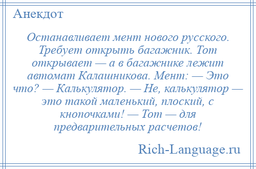 
    Останавливает мент нового русского. Требует открыть багажник. Тот открывает — а в багажнике лежит автомат Калашникова. Мент: — Это что? — Калькулятор. — Не, калькулятор — это такой маленький, плоский, с кнопочками! — Тот — для предварительных расчетов!