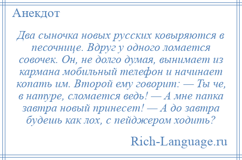 
    Два сыночка новых русских ковыряются в песочнице. Вдруг у одного ломается совочек. Он, не долго думая, вынимает из кармана мобильный телефон и начинает копать им. Второй ему говорит: — Ты че, в натуре, сломается ведь! — А мне папка завтра новый принесет! — А до завтра будешь как лох, с пейджером ходить?