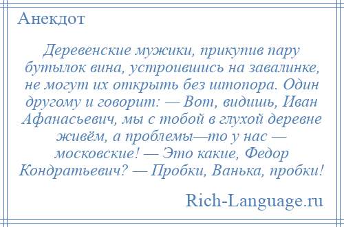 
    Деревенские мужики, прикупив пару бутылок вина, устроившись на завалинке, не могут их открыть без штопора. Один другому и говорит: — Вот, видишь, Иван Афанасьевич, мы с тобой в глухой деревне живём, а проблемы—то у нас — московские! — Это какие, Федор Кондратьевич? — Пробки, Ванька, пробки!
