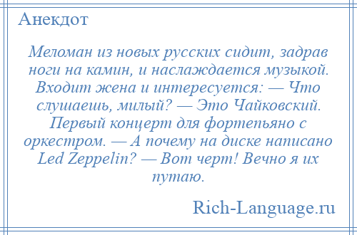 
    Меломан из новых русских сидит, задрав ноги на камин, и наслаждается музыкой. Входит жена и интересуется: — Что слушаешь, милый? — Это Чайковский. Первый концерт для фортепьяно с оркестром. — А почему на диске написано Led Zeppelin? — Вот черт! Вечно я их путаю.