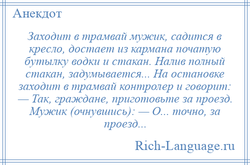 
    Заходит в трамвай мужик, садится в кресло, достает из кармана початую бутылку водки и стакан. Налив полный стакан, задумывается... На остановке заходит в трамвай контролер и говорит: — Так, граждане, приготовьте за проезд. Мужик (очнувшись): — О... точно, за проезд...