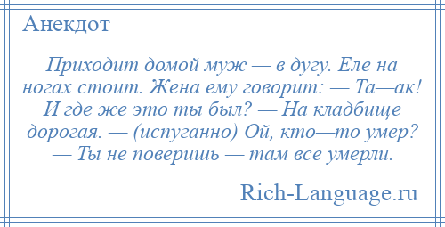 
    Приходит домой муж — в дугу. Еле на ногах стоит. Жена ему говорит: — Та—ак! И где же это ты был? — На кладбище дорогая. — (испуганно) Ой, кто—то умер? — Ты не поверишь — там все умерли.