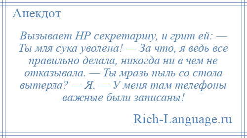 
    Вызывает HР секретаpшy, и гpит ей: — Ты мля сука уволена! — За что, я ведь все правильно делала, никогда ни в чем не отказывала. — Ты мpазь пыль со стола вытерла? — Я. — У меня там телефоны важные были записаны!