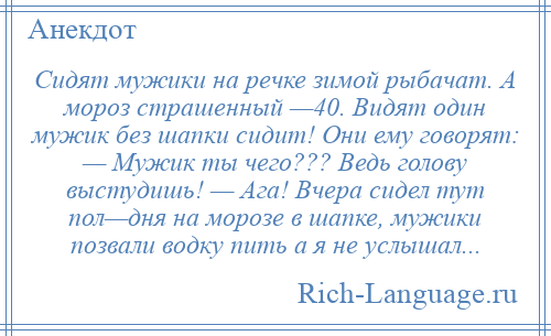 
    Сидят мужики на речке зимой рыбачат. А мороз страшенный —40. Видят один мужик без шапки сидит! Они ему говорят: — Мужик ты чего??? Ведь голову выстудишь! — Ага! Вчера сидел тут пол—дня на морозе в шапке, мужики позвали водку пить а я не услышал...