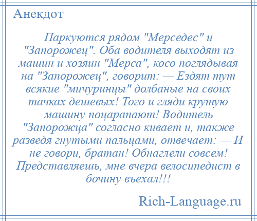 
    Паркуются рядом Мерседес и Запорожец . Оба водителя выходят из машин и хозяин Мерса , косо поглядывая на Запорожец , говорит: — Ездят тут всякие мичуринцы долбаные на своих тачках дешевых! Того и гляди крутую машину поцарапают! Водитель Запорожца согласно кивает и, также разведя гнутыми пальцами, отвечает: — И не говори, братан! Обнаглели совсем! Представляешь, мне вчера велосипедист в бочину въехал!!!