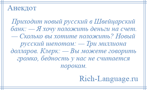 
    Приходит новый русский в Швейцарский банк: — Я хочу положить деньги на счет. — Сколько вы хотите положить? Новый русский шепотом: — Три миллиона долларов. Клерк: — Вы можете говорить громко, бедность у нас не считается пороком.