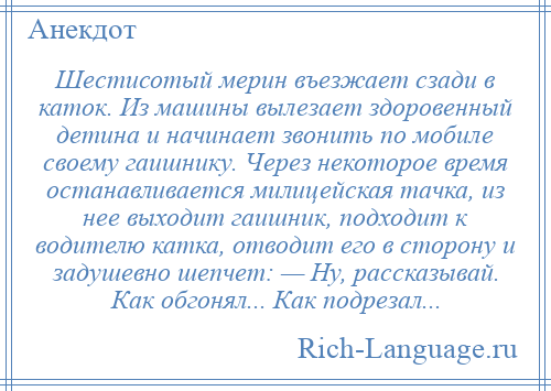 
    Шестисотый мерин въезжает сзади в каток. Из машины вылезает здоровенный детина и начинает звонить по мобиле своему гаишнику. Через некоторое время останавливается милицейская тачка, из нее выходит гаишник, подходит к водителю катка, отводит его в сторону и задушевно шепчет: — Ну, рассказывай. Как обгонял... Как подрезал...