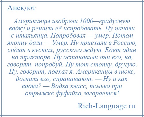 
    Американцы изобрели 1000—градусную водку и решили её испробовать. Ну начали с итальянца. Попробовал — умер. Потом японцу дали — Умер. Ну приехали в Россию, сидят в кустах, русского ждут. Едет один на тракторе. Ну остановили они его, на, говорят, попробуй. Ну тот стопку, другую. Ну, говорит, поехал я. Американцы в шоке, догнали его, спрашивают: — Ну и как водка? — Водка класс, только при отрыжке фуфайка загорается!