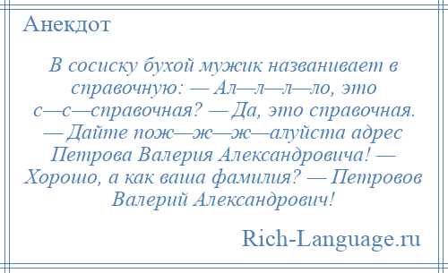 
    В сосиску бухой мужик названивает в справочную: — Ал—л—л—ло, это с—с—справочная? — Да, это справочная. — Дайте пож—ж—ж—алуйста адрес Петрова Валерия Александровича! — Хорошо, а как ваша фамилия? — Петровов Валерий Александрович!