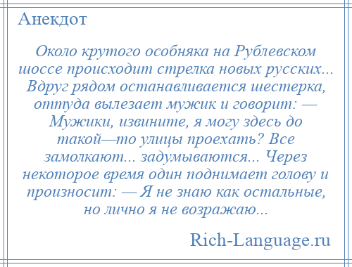 
    Около крутого особняка на Рублевском шоссе происходит стрелка новых русских... Вдруг рядом останавливается шестерка, оттуда вылезает мужик и говорит: — Мужики, извините, я могу здесь до такой—то улицы проехать? Все замолкают... задумываются... Через некоторое время один поднимает голову и произносит: — Я не знаю как остальные, но лично я не возражаю...