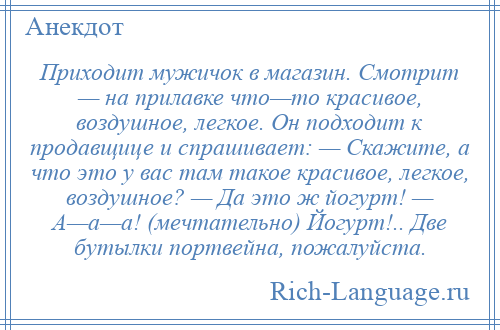 
    Приходит мужичок в магазин. Смотрит — на прилавке что—то красивое, воздушное, легкое. Он подходит к продавщице и спрашивает: — Скажите, а что это у вас там такое красивое, легкое, воздушное? — Да это ж йогурт! — А—а—а! (мечтательно) Йогурт!.. Две бутылки портвейна, пожалуйста.