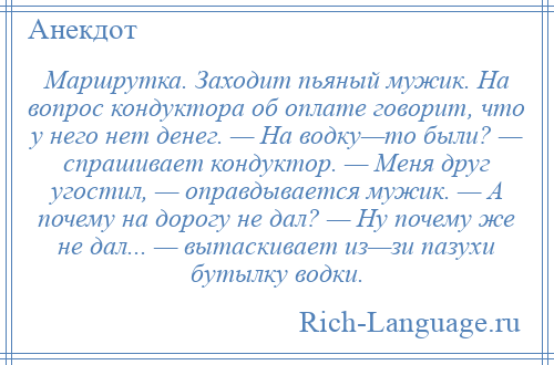 
    Маршрутка. Заходит пьяный мужик. На вопрос кондуктора об оплате говорит, что у него нет денег. — На водку—то были? — спрашивает кондуктор. — Меня друг угостил, — оправдывается мужик. — А почему на дорогу не дал? — Ну почему же не дал... — вытаскивает из—зи пазухи бутылку водки.