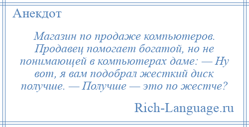 
    Магазин по продаже компьютеров. Продавец помогает богатой, но не понимающей в компьютерах даме: — Hу вот, я вам подобрал жесткий диск получше. — Получше — это по жестче?