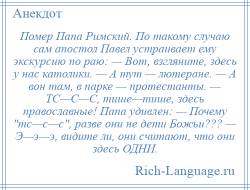 
    Помер Папа Римский. По такому случаю сам апостол Павел устраивает ему экскурсию по раю: — Вот, взгляните, здесь у нас католики. — А тут — лютеране. — А вон там, в парке — протестанты. — ТС—С—С, тише—тише, здесь православные! Папа удивлен: — Почему тс—с—с , разве они не дети Божьи??? — Э—э—э, видите ли, они считают, что они здесь ОДНИ.