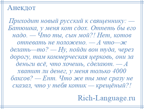 
    Приходит новый русский к священнику: — Батюшка, у меня кот сдох. Отпеть бы его надо. — Что ты, сын мой?! Нет, котов отпевать не положено. — А что—ж делать—то? — Ну, пойди вон туда, через дорогу, там коммерческая церковь, они за деньги всё, что хочешь, сделают. — А хватит ли денег, у меня только 4000 баксов? — Епт. Что же ты мне сразу не сказал, что у тебя котик — крещёный?!