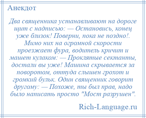 
    Два священника устанавливают на дороге щит с надписью: — Остановись, конец уже близок! Поверни, пока не поздно!. Мимо них на огромной скорости проезжает фура, водитель кричит и машет кулаком: — Проклятые сектанты, достали вы уже! Машина скрывается за поворотом, оттуда слышен грохот и громкий бульк. Один священник говорит другому: — Похоже, ты был прав, надо было написать просто Мост разрушен .